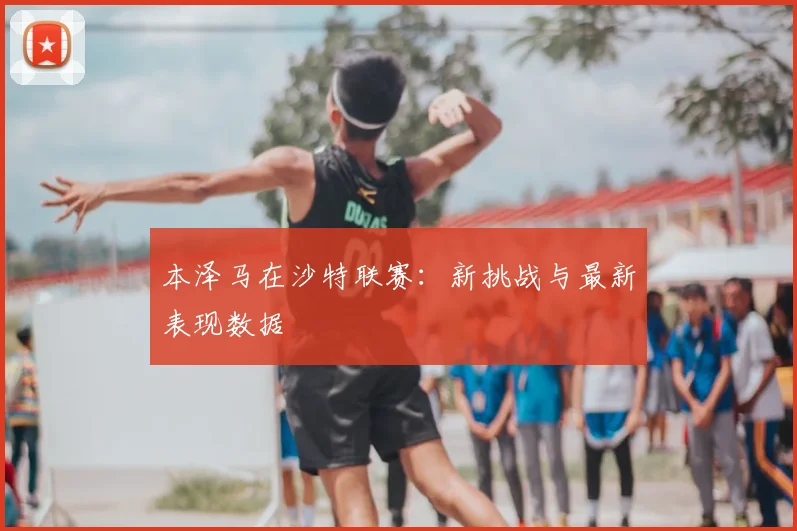 本泽马在沙特联赛：新挑战与最新表现数据