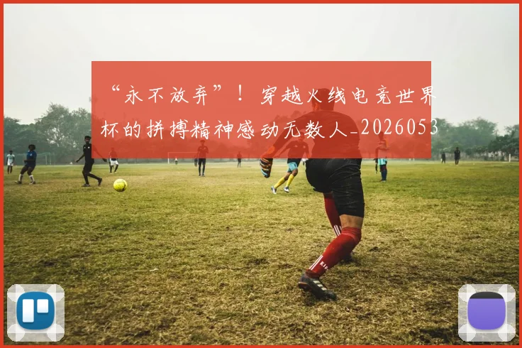 “永不放弃”！穿越火线电竞世界杯的拼搏精神感动无数人_20260530144011