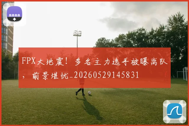 FPX大地震！多名主力选手被曝离队，前景堪忧_20260529145831