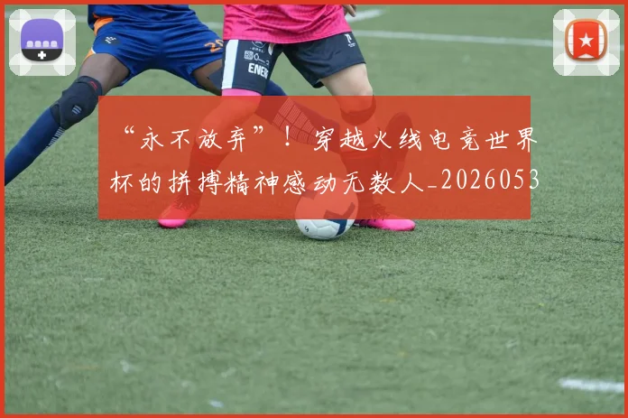 “永不放弃”！穿越火线电竞世界杯的拼搏精神感动无数人_20260530144011