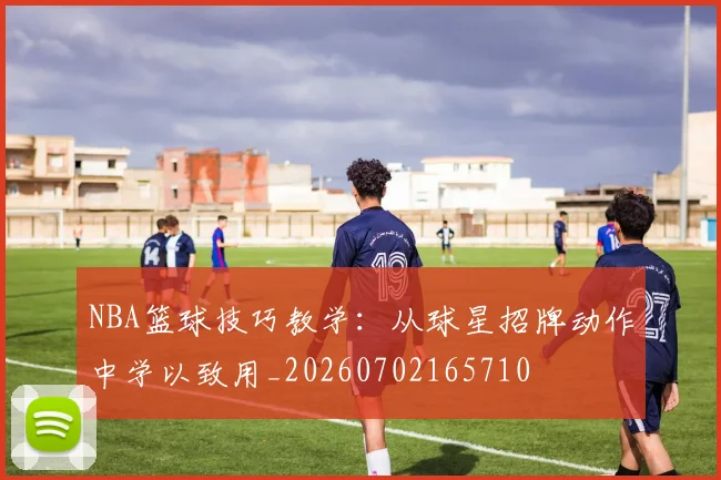 NBA篮球技巧教学：从球星招牌动作中学以致用_20260702165710