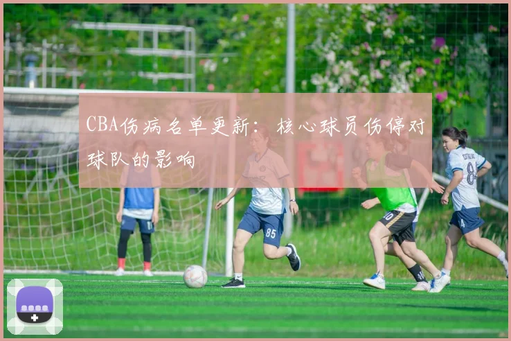 CBA伤病名单更新：核心球员伤停对球队的影响