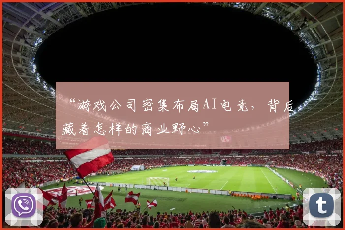 “游戏公司密集布局AI电竞，背后藏着怎样的商业野心”