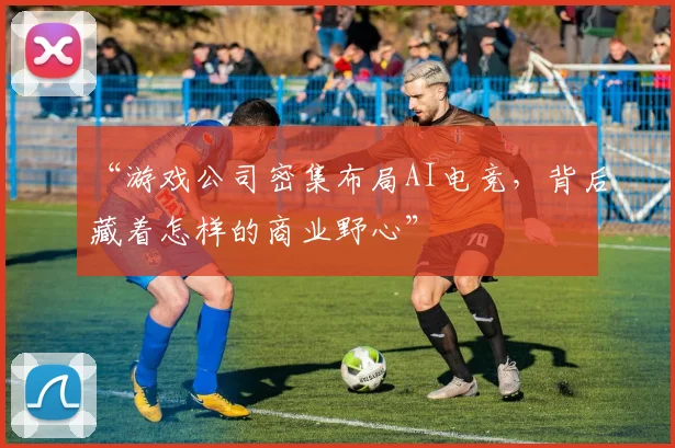 “游戏公司密集布局AI电竞，背后藏着怎样的商业野心”