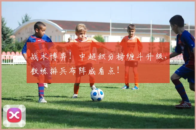 战术博弈！中超积分榜缠斗升级，教练排兵布阵成看点！
