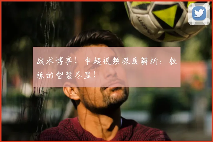 战术博弈！中超视频深度解析，教练的智慧尽显！