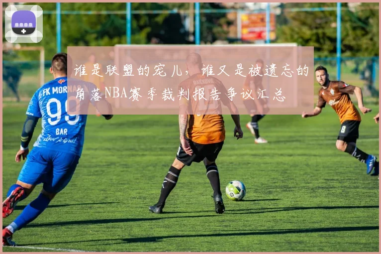 谁是联盟的宠儿，谁又是被遗忘的角落NBA赛季裁判报告争议汇总