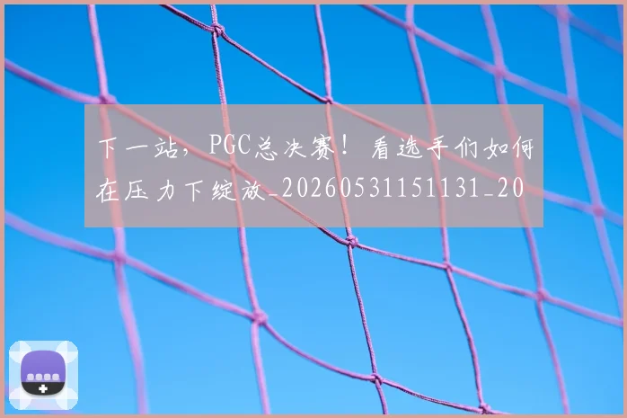 下一站，PGC总决赛！看选手们如何在压力下绽放_20260531151131_20260702174143