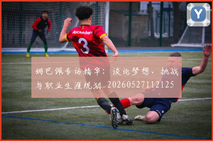 姆巴佩专访精华：谈论梦想、挑战与职业生涯规划_20260527112125